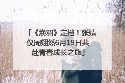 《焕羽》定档！张婧仪周翊然6月19日共赴青春成长之旅