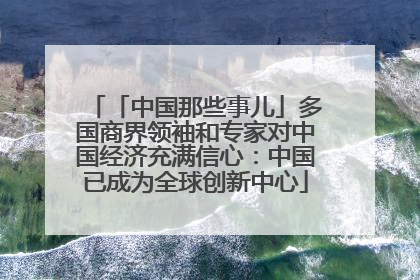 「中国那些事儿」多国商界领袖和专家对中国经济充满信心：中国已成为全球创新中心