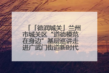 「德润城关」兰州市城关区“道德模范在身边”基层巡讲走进广武门街道新时代文明实践所