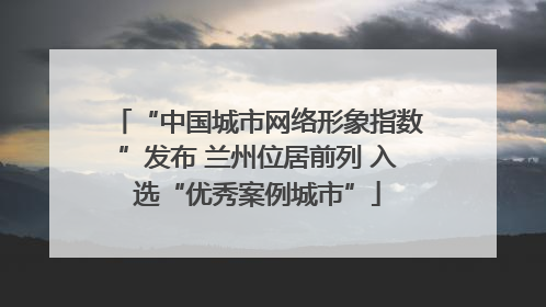 “中国城市网络形象指数”发布 兰州位居前列 入选“优秀案例城市”