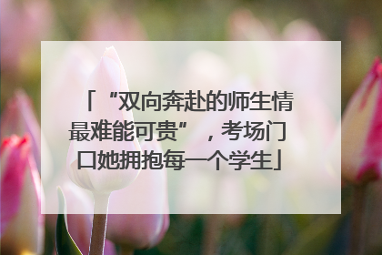 “双向奔赴的师生情最难能可贵”，考场门口她拥抱每一个学生