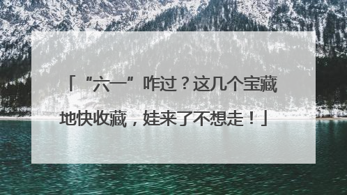 “六一”咋过？这几个宝藏地快收藏，娃来了不想走！