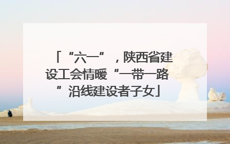 “六一”，陕西省建设工会情暖“一带一路”沿线建设者子女