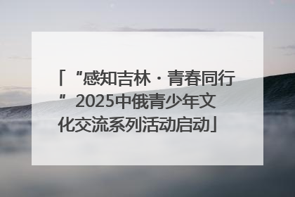 “感知吉林・青春同行”2025中俄青少年文化交流系列活动启动