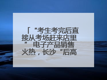 “考生考完后直接从考场赶来店里” 电子产品销售火热，长沙“后高考经济”升温