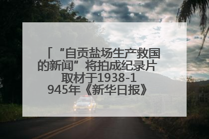 “自贡盐场生产救国的新闻”将拍成纪录片 取材于1938-1945年《新华日报》的连续报道