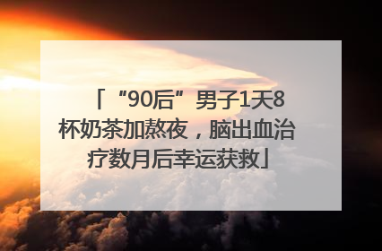 “90后”男子1天8杯奶茶加熬夜，脑出血治疗数月后幸运获救