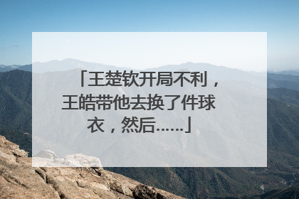 王楚钦开局不利，王皓带他去换了件球衣，然后……