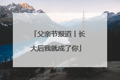 父亲节报道丨长大后我就成了你