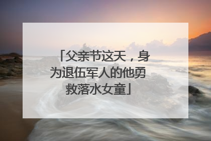 父亲节这天，身为退伍军人的他勇救落水女童