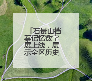 石景山档案记忆数字展上线，展示全区历史人文与蝶变复兴历程