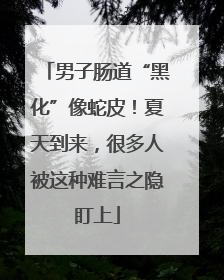 男子肠道“黑化”像蛇皮！夏天到来，很多人被这种难言之隐盯上