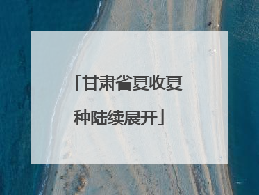 甘肃省夏收夏种陆续展开