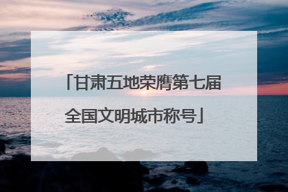甘肃五地荣膺第七届全国文明城市称号