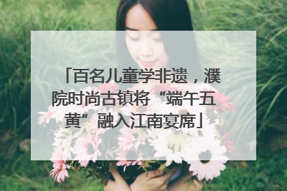 百名儿童学非遗，濮院时尚古镇将“端午五黄”融入江南宴席