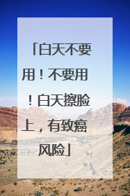 白天不要用！不要用！白天擦脸上，有致癌风险