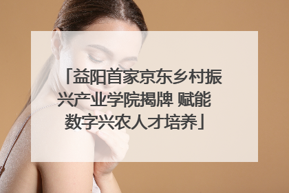 益阳首家京东乡村振兴产业学院揭牌 赋能数字兴农人才培养
