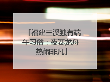 福建三溪独有端午习俗：夜赛龙舟 热闹非凡