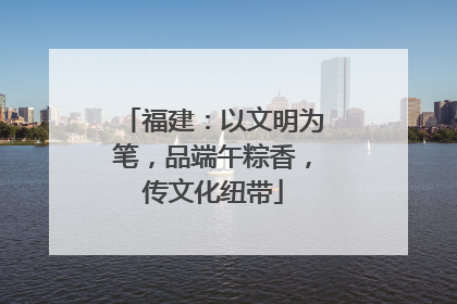 福建：以文明为笔，品端午粽香，传文化纽带
