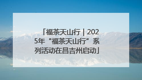 福茶天山行｜2025年“福茶天山行”系列活动在昌吉州启动