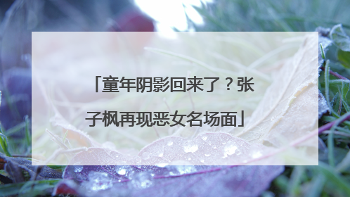 童年阴影回来了？张子枫再现恶女名场面