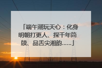 端午潮玩天心：化身明朝打更人、探千年简牍、品舌尖湘韵……