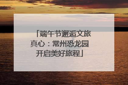 端午节邂逅文旅真心：常州恐龙园开启美好旅程