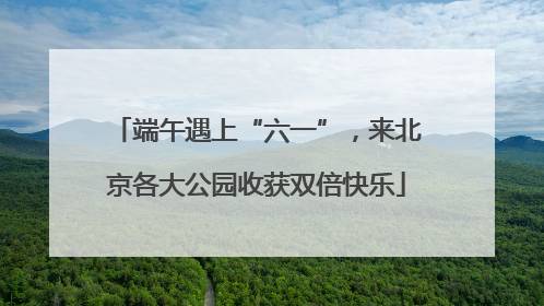 端午遇上“六一”，来北京各大公园收获双倍快乐