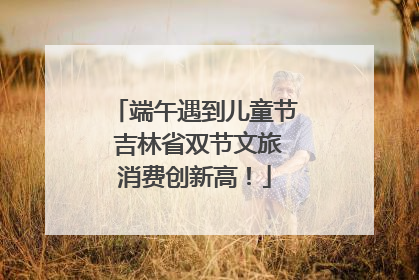 端午遇到儿童节 吉林省双节文旅消费创新高！