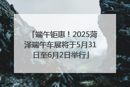 端午钜惠！2025菏泽端午车展将于5月31日至6月2日举行