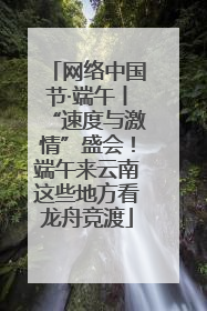 网络中国节·端午丨“速度与激情”盛会！端午来云南这些地方看龙舟竞渡