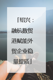 绍兴：融杭数贸港赋能外贸企业稳量提质