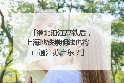 继北沿江高铁后，上海地铁崇明线也将直通江苏启东？