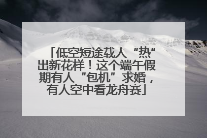 低空短途载人“热”出新花样！这个端午假期有人“包机”求婚，有人空中看龙舟赛