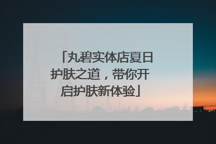 丸碧实体店夏日护肤之道，带你开启护肤新体验