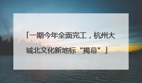 一期今年全面完工，杭州大城北文化新地标“揭幕”