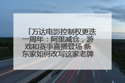 万达电影控制权更迭一周年：阿里减仓，游戏和赛事直播登场 新东家如何改写这家老牌上市影企命运？