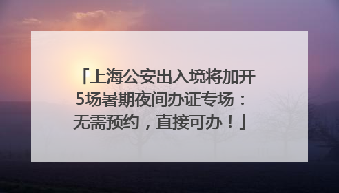 上海公安出入境将加开5场暑期夜间办证专场：无需预约，直接可办！