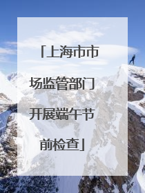 上海市市场监管部门开展端午节前检查