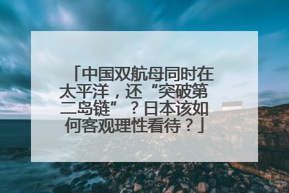 中国双航母同时在太平洋，还“突破第二岛链”？日本该如何客观理性看待？