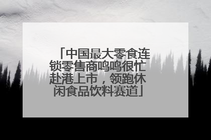 中国最大零食连锁零售商鸣鸣很忙赴港上市，领跑休闲食品饮料赛道