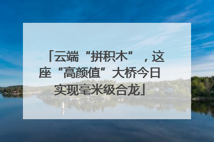云端“拼积木”，这座“高颜值”大桥今日实现毫米级合龙