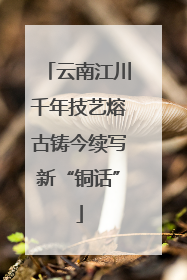云南江川千年技艺熔古铸今续写新“铜话”