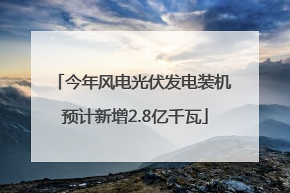 今年风电光伏发电装机预计新增2.8亿千瓦