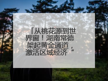 从桃花源到世界窗！湖南常德架起黄金通道，激活区域经济“一池春水”