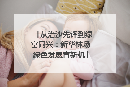 从治沙先锋到绿富同兴：新华林场绿色发展育新机