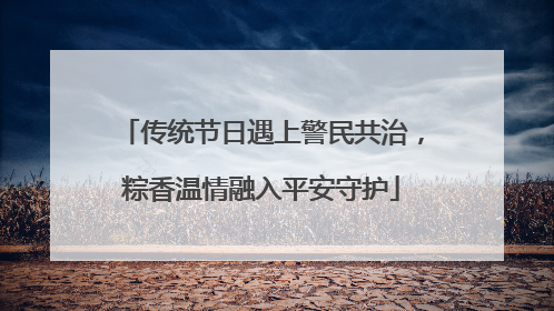 传统节日遇上警民共治，粽香温情融入平安守护