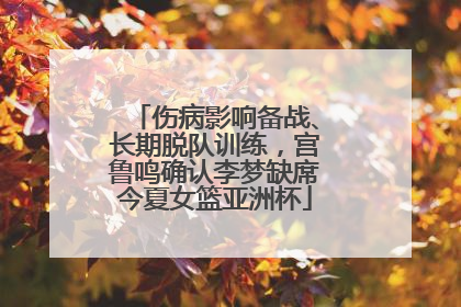 伤病影响备战、长期脱队训练，宫鲁鸣确认李梦缺席今夏女篮亚洲杯