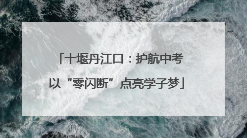 十堰丹江口：护航中考 以“零闪断”点亮学子梦