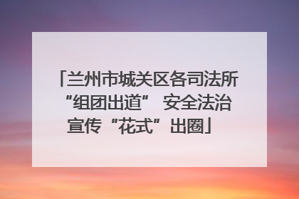 兰州市城关区各司法所“组团出道” 安全法治宣传“花式”出圈